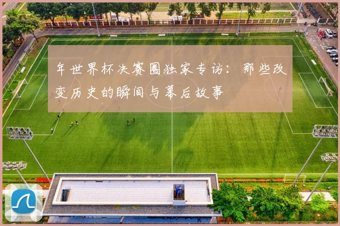 年世界杯决赛圈独家专访：那些改变历史的瞬间与幕后故事